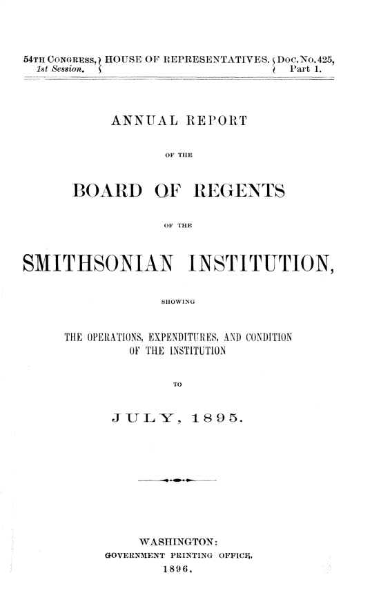 handle is hein.usccsset/usconset32897 and id is 1 raw text is: 



54TH CONGREss, HOUSE OF REPRESENTATIVES. Doc. No. 425,
  1st Session. (                   Part 1.




            ANNUAL REPORT






       BOARD OF REGENTS


                   OF THE



SMITHSONIAN INSTITUTION,


                  SHO0WING


      THE OPERATIONS, EXPENDITURES, AND CONDITION
              OF THE INSTITUTION


                    TO


JULY, 189r5.










     WASHINGTON:
GOVERNMENT PRINTIN(G OFFICF4,
        1896.


