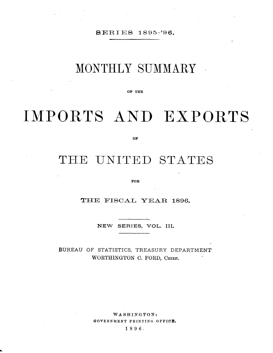 handle is hein.usccsset/usconset32898 and id is 1 raw text is: 




SEIRIES 189-'96.


MONTHLY SUMMARY


          OF THE


IMPORTS AND


                    OF



      THE UNITED


EXPORTS


STATES


POP.


    THIE FISCAL YEAR 1896.



       NEW SERIES, VOL. III.



BUREAU OF STATISTICS, TREASURY DEPARTMENT
      WORTHINGTON C. FORD, CHIEF.









          WASHINGTON:
      GOVERNMENT PRINTING OFFICE.
            1896.



