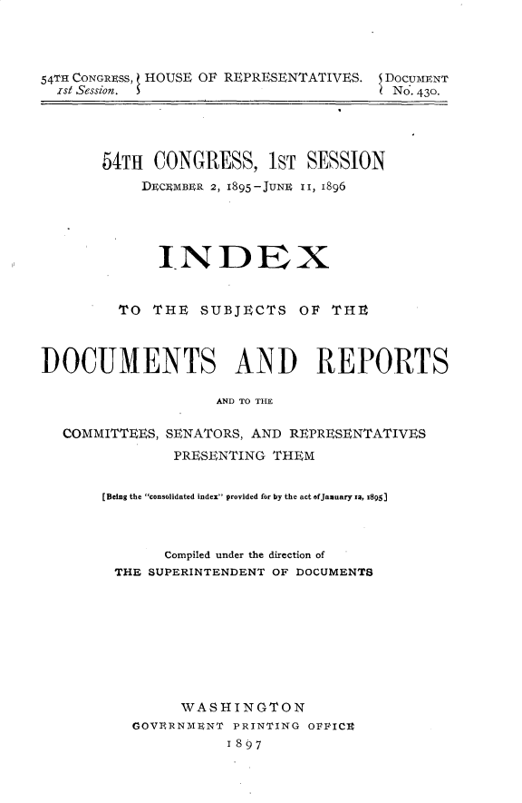 handle is hein.usccsset/usconset32902 and id is 1 raw text is: 




54TH CONGRESS, HOUSE OF REPRESENTATIVES. DoCUMENT
  ist Session.                          No. 43o.




       54TH  CONGRESS, 1ST SESSION
           DECEMBER 2, 1895-JUNE 1I, 1896





             INDEX


         TO  THE  SUBJECTS   OF  THE



DOCUMENTS AND REPORTS

                    AND TO THE

  COMMITTEES, SENATORS, AND REPRESENTATIVES
               PRESENTING THEM


       [Being the consolidated index provided for by the act ofJanuary xa, 1895)



              Compiled under the direction of
        THE SUPERINTENDENT OF DOCUMENTS









                WASHINGTON
          GOVERNMENT  PRINTING OPFICE
                     1897


