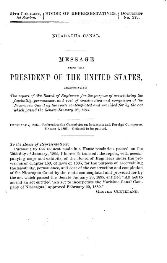 handle is hein.usccsset/usconset32903 and id is 1 raw text is: 

54TH CONGRESS,   HOUSE   OF  REPRESENTATIVES. DOCUMENT
   1st Session.                                      No. 279.



                    NICARAGUA CANAL.




                       MESSAGE
                           FROM THE

PRESIDENT, OF THE UNITED STATES,

                         TRANSMITTING

The report of the Board of Engineers for the purpose of ascertaining the
feasibility, permanence, and cost of construction and completion of the
  Nicaragua Canal by the route contemplated and provided for by the act
  which passed the Senate January 28, 1895.


FEBRUARY 7, 1896.-Referred to the Committee on Interstate and Foreign Conunerce,
                MARn  4, 1896.-Ordered to be printed.


To the House of Representatives:
  Pursuant to the request made in a House resolution passed on the
30th day of January, 1896, I herewith transmit the report, with accom-
panying maps and exhibits, of the Board of Engineers under the pro-
visions of chapter 189, of laws of 1895, for the purpose of ascertaining
the feasibility, permanence, and cost of the construction and completion
of the Nicaragua Canal by the route contemplated and provided for by
the act which passed the Senate January 28, 1895, entitled An act to
amend an act entitled 'An act to incorporate the Maritime Canal Com-
pany of Nicaragua,' approved February 20, 1889.1
                                        GROVER   CLEVELAND.


