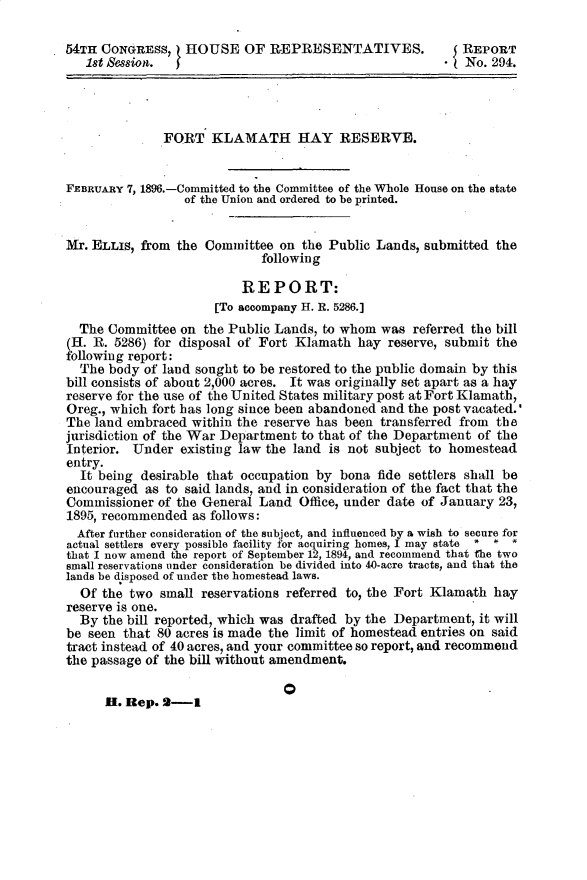 handle is hein.usccsset/usconset32905 and id is 1 raw text is: 

54TH CONGRESS, HOUSE OF REPRESENTATIVES. $ REPORT
   1st Session.                                        *  No. 294.




              FORT   KLAMATH HAY RESERVE.


FEBRUARY 7, 1896.-Committed to the Committee of the Whole House on the state
                 of the Union and ordered to be printed.


Mr. ELLIS, from the Committee  on the Public Lands, submitted  the
                             following

                          REPORT:
                      [To accompany H. R. 5286.]
  The Committee  on the Public Lands, to whom was  referred the bill
SH. R. 5286) for disposal of Fort Klamath  hay reserve, submit the
following report:
  The body of land sought to be restored to the public domain by this
bill consists of about 2,000 acres. It was originally set apart as a hay
reserve for the use of the United States military post at Fort Klamath,
Oreg., which fort has long since been abandoned and the post vacated.'
The land embraced within the reserve has been transferred from the
jurisdiction of the War Department to that of the Department of the
Interior. Under  existing law the land is not subject to homestead
entry.
  It being desirable that occupation by bona  fide settlers shall be
encouraged  as to said lands, and in consideration of the fact that the
Commissioner  of the General Land Office, under date of January 23,
1895, recommended  as follows:
  After further consideration of the subject, and influenced by a wish to secure for
actual settlers every possible facility for acquiring homes, I may state  *  *
that I now amend the report of September 12, 1894, and recommend that the two
small reservations under consideration be divided into 40-acre tracts, and that the
lands be disposed of under the homestead laws.
  Of the two  small reservations referred to, the Fort Klamath hay
reserve is one.
  By the bill reported, which was drafted by the Department, it will
be seen that 80 acres is made the limit of homestead entries on said
tract instead of 40 acres, and your committee so report, and recommend
the passage of the bill without amendment.


Q


H. Rep. 2-1


