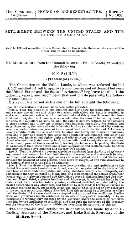 handle is hein.usccsset/usconset32910 and id is 1 raw text is: 


54TH  CONGRESS,     HOUSE OF REPRESENTATIVES.                   REPORT
   1st Session.                                                 No. 1634.




SETTLEMENT BETWEEN TILE UNITE!) STATES AND THE
                      STATE OF ARKANSAS.



MAY  5, 1896.-Committed to the Committee of the Whole House on the state of the
                      Union and ordered to be printed.



Mr.  ME1KLEJOHN, from the Committee on the Public Lands, submitted
                              the following

                              REPORT:
                         - [To accompany S. 502.]

  The  Committee   on the  Public Lands,  to whom   was reforred  the bill
(S. 502) entitled A bill to approve a compromise and settlement between
the United  States and  the State of Arkansas,  beg leave to submit  the
following report, and recommend that said bill   do pass with the follow-
ing amendment:
  Strike out  the period at the end of the bill and add the following:
upon the declarations and conditions hereinafter provided.
  SEc. 2. That the amount of six hundred and sixty-two thousand nine hundred
and seventy-one dollars and thirty-five cents, with which the State is credited in
said compromise and settlement for one hundred and thirty-two thousand five hun-
dred and ninety-four and twenty-seven one-hundredths acres of indemnity land, at
the price of five dollars an acre, be, and the same is hereby, reduced to the amount
of three hundred and thirty-one thousand four hundred and eighty-five dollars and
sixty-three cents, the value of said indemnity land at two dollars and fifty cents an
acre, the double minimum price of Government land; and the State of Arkansas is
hereby credited with the sum of three hundred and thirty-one thousand four hun-
dred and eighty-five dollars and sixty-eight cents for two hundred and sixty-five
thousand one hundred and eighty-eight and fifty-four one-hundredths acres of addi-
tional selected unadjusted swamp land, at one dollar and twenty-five cents per acre,
the minimum price of Government land, leaving the balance to be paid by the State
of Arkansas to the United States under said compromise and settlement one hundred
and sixty thousand five hundred and seventy-two dollars.
  SEc. 3. That the title of all persons who have purchased from the State of Arkansas
any unconfirmed swamp land and hold deeds for the same be, and the same is hereby,
confirmed and made valid as against any claim or right of the United States, and
without the payment of said persons, their heirs or assigns, of any sum whatever to
the United States or to the State of Arkansas.
  SEC. 4. That the State of Arkansas does hereby relinquish and quitelaim to the
United States all lands heretofore confirmed, certified, or patented to the State which
have been entered under the public-land laws; and does hereby cede, relinquish, and
quitclaim to the United States all right, title, and interest under the acts of September
twenty-eighth, eighteen hundred and fifty, March second, eighteen hundred and fifty-
five, and March third, eighteen hundred and fifty-seven, in and to all lands in the
State which have been heretofore granted, confirmed, certified, or patented by the
United States under any other acts, and the title to such lands is hereby confirmed in
the grantees, their heirs, successors, or assigns, anything in this act or any other act
to the contrary notwithstanding: Provided, That this act shall be of no force or effect
until the State of Arkansas shall have accepted and approved the conditions, limita-
tions, and provisions herein contained by an act of the general assembly or by an
instrument in writing duly executed by the governor under the authority conferred
upon him by the legislature of said State, and filed with the Secretary of the Treasury
and the Secretary of the Interior within one year from the approval of this act.
  The  compromise   and   settlement in question  was  made   by John  G.
Carlisle, Secretary of the Treasury,  and Iloke  Smith, Secretary  of the
       H. Rep.  7-I



