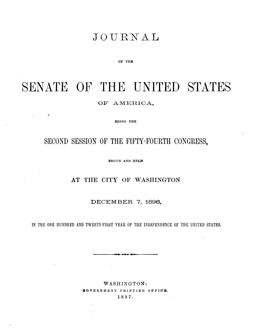 handle is hein.usccsset/usconset32913 and id is 1 raw text is: 





                  JOURNAL



                        OF THE




SENATE OF THE UNITED STATES


OF  AMERICA,


BEING THE


   SECOND SESSION OF THE FIFTY-FOURTH CONGRESS,


                   BEGUN AND HELD


          AT THE  CITY OF WASHINGTON



               DECEMBER 7,   1896,



IN THE ONE HUNDRED AND TWENTY-FIRST YEAR OF THE INDEPENDENCE OF THE UNITED STATES.










                  WASHINGTON:
             GOVERNMENT PRINTING OFFICE.
                      1897.


