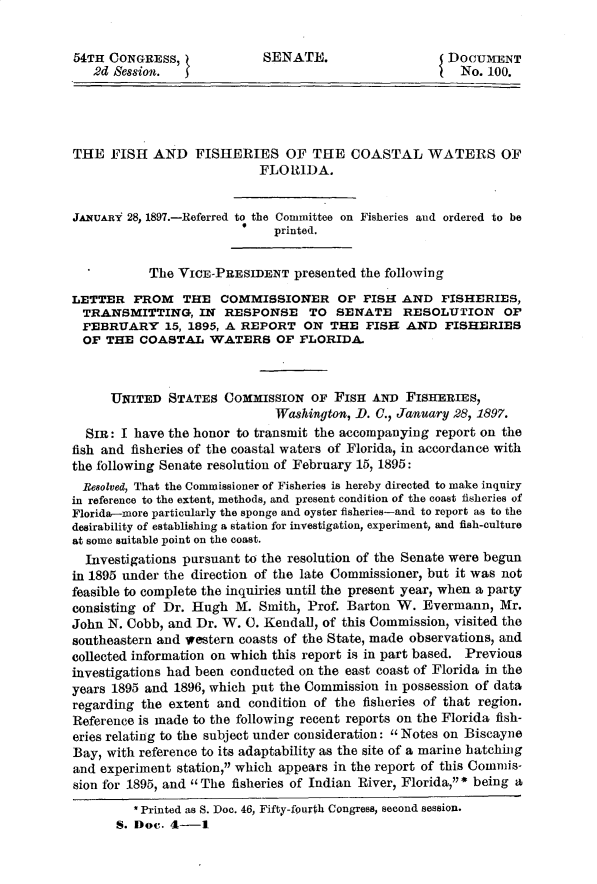 handle is hein.usccsset/usconset32917 and id is 1 raw text is: 


54TH CONGRESS,              SENATE.                    DOCUMENT
   2d Session.                                           No. 100.




THE   FISH  AND   FISHERIES OF THE COASTAL WATERS OF
                           FLORIDA.


JANUAnY 28, 1897.-Referred to the Committee on Fisheries and ordered to be
                         0    printed.


  *        The  VICE-PRESIDENT   presented the following

LETTER   FROM   THE   COMMISSIONER OF FISH AND FISHERIES,
  TRANSMITTING, IN RESPONSE TO SENATE RESOLUTION OF
  FEBRUARY 15,   1895, A REPORT   ON  THE  FISH  AND   FISHERIES
  OF THE  COASTAL   WATERS OF FLORIDA.



      UNITED  STATES  COMMISSION   OF FISH  AND  FISHERIES,
                              Washington, D. 0., January 28, 1897.
  Sin: I have the honor to transmit the accompanying report on the
fish and fisheries of the coastal waters of Florida, in accordance with
the following Senate resolution of February 15, 1895:
  Besolved, That the Commissioner of Fisheries is hereby directed to make inquiry
in reference to the extent, methods, and present condition of the coast fisheries of
Florida-more particularly the sponge and oyster fisheries-and to report as to the
desirability of establishing a station for investigation, experiment, and fish-culture
at some suitable point on the coast.
  Investigations pursuant to the resolution of the Senate were begun
in 1895 under the direction of the late Commissioner, but it was not
feasible to complete the inquiries until the present year, when a party
consisting of Dr. Hugh  M. Smith,  Prof. Barton W. Evermann,   Mr.
John N. Cobb, and Dr. W. C. Kendall, of this Commission, visited the
southeastern and western coasts of the State, made observations, and
collected information on which this report is in part based. Previous
investigations had been conducted on the east coast of Florida in the
years 1895 and 1896, which put the Commission in possession of data
regarding the extent and  condition of the fisheries of that region.
Reference is made to the following recent reports on the Florida fish-
eries relating to the subject under consideration: Notes on Biscayne
Bay, with reference to its adaptability as the site of a marine hatching
and experiment station, which appears in the report of this Commis-
sion for 1895, and The fisheries of Indian River, Florida, * being a
         * Printed as S. Doc. 46, Fifty-fourth Congress, second session.
      S. Doc. 4-1


