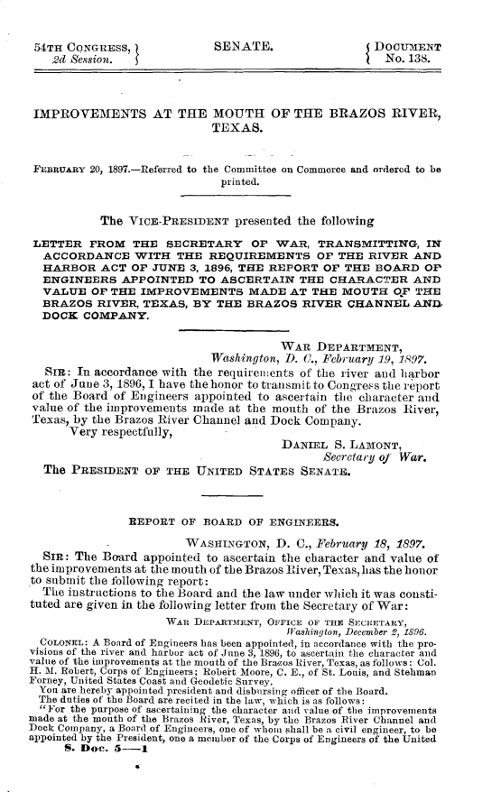 handle is hein.usccsset/usconset32918 and id is 1 raw text is: 


54TH  CQNGRESS,              SEN ATE.                DOCUMENT
    -2d Session.                                       No. 138.




 IMPROVEMENTS AT THE MOUTH OF THE BRAZOS RIVER,
                            TEXAS.


 FEBRUARY 20, 1897.-Referred to the Committee on Commerce and ordered to be
                              printed.


           The VICE-PRESIDENT   presented the following

 LETTER  FROM   THE  SECRETARY OF WAR, TRANSMITTING, IN
 ACCORDANCE WITH THE REQUIREMENTS OF THE RIVER AND
 HARBOR ACT OF JUNE 3, 1896, THE REPORT OF THE BOARD OP
 ENGINEERS APPOINTED TO ASCERTAIN THE CHARACTER AND
 VALUE OF THE IMPROVEMENTS MADE AT THE MOUTH OF THE
 BRAZOS RIVER, TEXAS, BY THE BRAZOS RIVER CHANNEL AND1
 DOCK   COMPANY.


                                       WAR  DEPARTMENT,
                            Washington, D. O., February 19, 1897.
   SIR: In accordance with the requirements of the river and harbor
 act of June 3, 1896, I have the honor to transmit to Congress the report
 of the Board of Engineers appointed to ascertain the character and
 value of the improvements made at the mouth of the Brazos River,
 Texas, by the Brazos River Channel and Dock Company.
      Very respectfully,
                                       DANIEL  S. LAMONT,
                                             Secretary of War.
  The  PRESIDENT  OF THE  UNITED  STATES  SENATE.



               REPORT   OF BOARD  OF ENGINEERS.

                        WASHINGTON,   D. C., February 18, 1897.
  SIR: The Board  appointed to ascertain the character and value of
the improvements at the mouth of the Brazos River, Texas, has the honor
to submit the following report:
  The instructions to the Board and the law under which it was consti-
tuted are given in the following letter from the Secretary of War:
                     WAR  DEPARTMENT, OFFICE OF THE SECRETARY,
                                        Washington, Decenber 2, 1896.
  COLONEL: A Board of Engineers has been appointed, in accordance with the pro-
visions of the river and harbor act of June 3, 1896, to ascertain the character and
value of the improvements at the mouth of the Bracos River, Texas, as follows: Col.
H. M. Robert, Corps of Engineers; Robeit Moore, C. E., of St. Louis, and Stehman
Forney, United States Coast and Geodetic Survey.
  Yon are hereby appointed president and disbursing officer of the Board.
  The duties of the Board are recited in the law, which is as follows:
  For the purpose of ascertaining the character and value of the improvements
made at the month of the Brazos River, Texas, by the Brazos River Channel and
Dock Company, a Board of Engineers, one of whom shall be a civil engineer, to be
appointed by the President, one a member of the Corps of Engineers of the United
      S. Doc. 5-1



