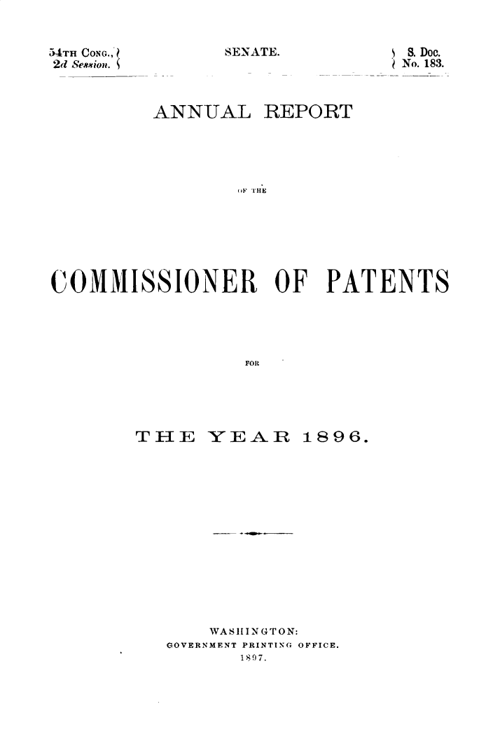 handle is hein.usccsset/usconset32919 and id is 1 raw text is: 


SENATE.


54TH CONG.;,
2d Se** ion.


         ANNUAL REPORT





                 (I OHE







COMMISSI1ONER OF PATENTS





                  FOR


THE


YEAR


1896.


    WASHINGTON:
GOVERNMENT PRINTING OFFICE.
       1807.


S. Doc.
No. 183.


