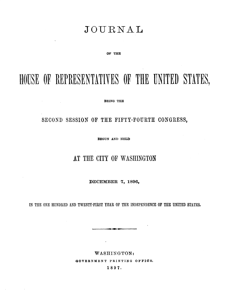 handle is hein.usccsset/usconset32923 and id is 1 raw text is: 




                    JOURNAL



                           OF T   HE





HOBSE   OF REPRESENTATIVES OF THE UNITED STATES,


                       BEING THE



    SECOND  SESSION OF THE FIFTY-FOURTH CONGRESS,


                     BEGUN AND HELD



              AT THE CITY OF WASHINGTON



                   DECEMBER  7, 1896,



IN THE ONE HUNDRED AND TWENTY-FIRST YEAR OF THE INDEPENDENCE OF THE UNITED STATES.









                    WASHINGTON:
               GIOVERNMENT PRINTING OFFICE.


1897.


