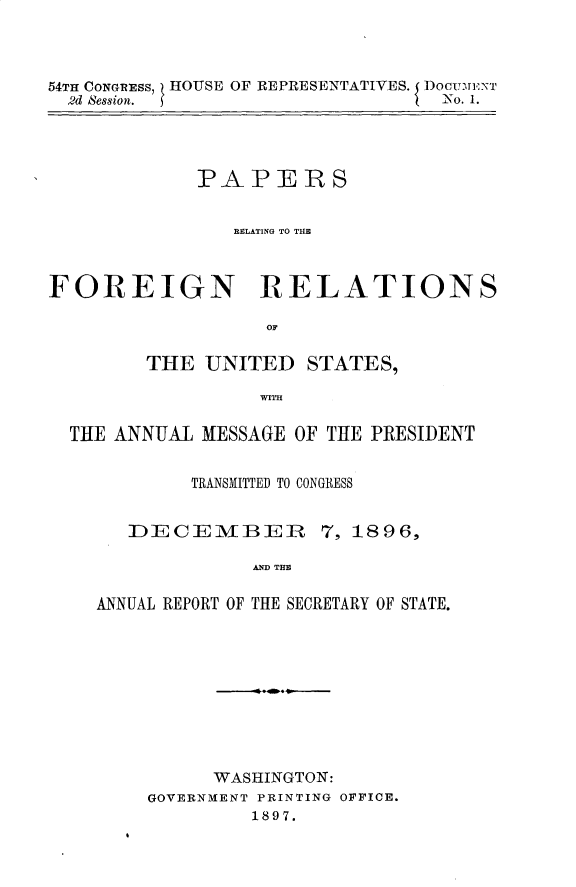 handle is hein.usccsset/usconset32924 and id is 1 raw text is: 



54TH CONGRESS, HOUSE OF REPRESENTATIVES. I DocIrrmx'
  2d Bession. j                   No. 1.


             PAPERS


                REL1DATING TO TUE



FOREIGN RELATIONS

                   OF

        THE  UNITED   STATES,

                  WITH

  THE ANNUAL MESSAGE OF THE PRESIDENT


            TRANSMITTED TO CONGRESS


       DECEMBER 7, 1896,

                  AAE  THE

    ANNUAL REPORT OF THE SECRETARY OF STATE.


      WASHINGTON:
GOVERNMENT PRINTING OFFICE.
         1897.


