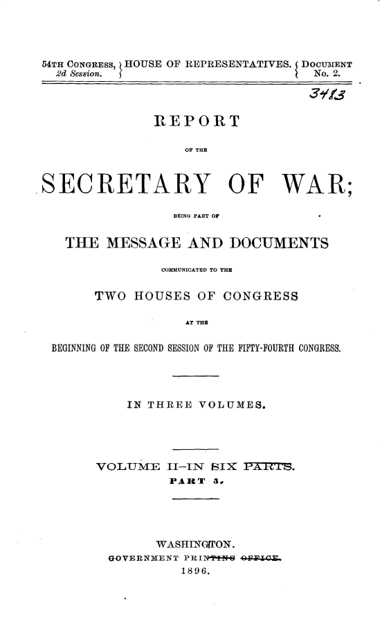 handle is hein.usccsset/usconset32930 and id is 1 raw text is: 




54TH CONGREsS, HOUSE OF REPRESENTATIVES. I DOCUrENT
  2d Session.                       No. 2.

                                   31113


REPORT

    OF THE


SECRETARY OF WAR;

                 ]BEING PART 01'


   THE   MESSAGE   AND   DOCUMENTS

                COMMUNICATED TO THE

       TWO  HOUSES   OF CONGRESS

                   AT THE

 BEGINNING OF THE SECOND SESSION OF THE FIFTY-FOURTH CONGRESS.


    IN THREE  VOLUMES.





VOLJME   II-Il SIX  PATCI'.
          PART  a,


      WASHINGI'ON.
GOVERNMENT PRIN**N-6 4W6-EGE.
          1896.


