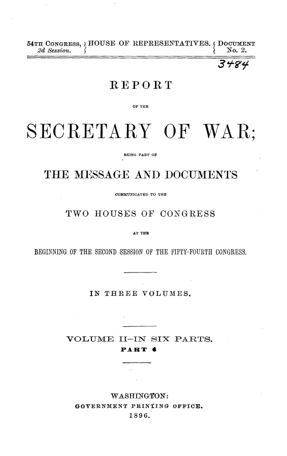 handle is hein.usccsset/usconset32931 and id is 1 raw text is: 




54TH CONGRESS, HOUSE OF REPRESENTATIVES. DOCUMENT
  2d Session.                       No. 2.




               REPORT

                   OF TUBE



SECRETARY OF WAR;

                 BEING PART OF


   THE  MESSAGE AND DOCUMENTS

                COMMUNICATED TO T13E


       TWO  HOUSES   OF CONGRESS

                   AT T HE

 BEGINNING OF THE SECOND SESSION OF THE FIFTY-FOURTH CONGRESS.


IN THREE VOLUMES.


VOLUME


II-IN SIX PARTS.
PART  4


      WASHINGTON:
GOVERNMENT PRINTING OFFICE.
          1896.


