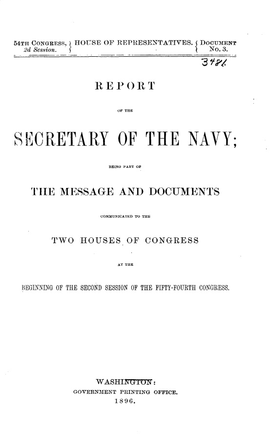 handle is hein.usccsset/usconset32933 and id is 1 raw text is: 




54TH CONGRESS, HOUSE OF REPRESENTATIVES. DOCUMENT
  2d Sssion. se No. 3.




                REPORT


                    OF THE




SECRETARY OF THE NAVY;


                   BEING PART OF



   T HE  MESSAGE AND DOCUMENTS


                 COMMUN ICATED TO THE


       TWO   HOUSES   OF  CONGRESS


                    AT THE


  BEGINNMNG OF THE SECOND SESSION OF THE FIFTY-FOURTH CONGRESS.


    WASHI1TTN:
GOVERNMENT PRINTING OFFICE.
        1896.


