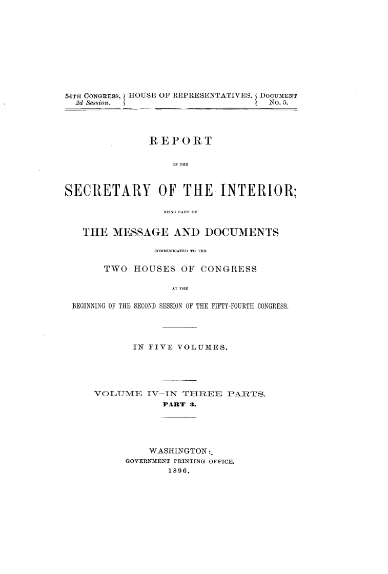 handle is hein.usccsset/usconset32941 and id is 1 raw text is: 











54TH CONGRESS, HOUSE OF REPIESENTATIVES. { DOCUMENT
  2d Session.                        No. 5.




               REPORT


                    OF THE



SECRETARY OF THE INTERIOR;

                  BELNG PART OF


   THE   MESSAGE AND DOCUMENTS

                COMMUNICATED TO THE

       TWO  HOUSES   OF  CONGRESS

                   AT THE

 BEGINNING OF THE SECOND SESSION OF THE FIFTY-FOURTH CONGRESS.


       IN FIVE VOLUMES.





VOLJUME   IV-IN THREE   PARTS.
             PART 3.





          WASHINGTON:
      GOVERNMENT PRINTING OFFICE.
             1896.


