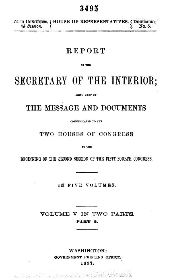 handle is hein.usccsset/usconset32945 and id is 1 raw text is: 


54TH CONGnESs HOUSE OF REPRESENTATIVES. f DOCUMENT
  2d Ses8ion.                     I  . No. 5.


               REPORT





SECRETARY OF THE INTERIOR;

                  BEDHIO PART OF


   THE   MESSAGE AND DOCUMENTS

                COMMUNICATED TO HE

       TWO   HOUSES  OF  CONGRESS

                    AT THE

  BEGINNING OF THE SECOND SESSION OF THE FIFTY-FOURTH CONGRESS.


     IN FIVE VOLUMES.




VOLUME V-IN TWO PARTS.
           PART 2.


    WASHINGTON:
GOVERNMENT PRINTING OFFICE.
        1897.


