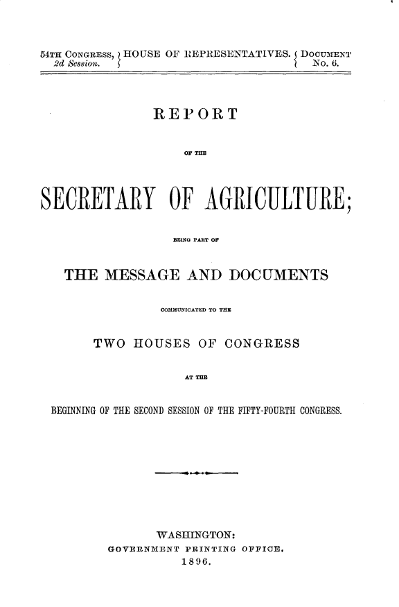handle is hein.usccsset/usconset32946 and id is 1 raw text is: 



54TH CONGRESS, HOUSE OF REPRESENTATIVES. I DocumENT
  2d Session.                        No. 6.




                REPORT


                    OF THE




SECRETARY OF AGRICULTURE;


                  BRING PART OF



   THE   MESSAGE AND DOCUMENTS


                 COUMUNICATED TO THE


       TWO   HOUSES   OF CONGRESS


                    AT TH E I


 BEGINNING OF THE SECOND SESSION OF THE FIFTY-FOURTH CONGRESS.


       WASHINGTON:
GOVERNMENT PRINTING OFFICE,
          1896.


