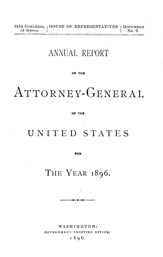 handle is hein.usccsset/usconset32948 and id is 1 raw text is: 




54TH CONGRESS, HOUSE OF REPRESENTATIVES. DOCUMENT
  2d ession .                No. 9.





         ANNUAL  REPORT



               OFT THE




ATTO RNEY-QGENERAL



               OF THE


UNITED


FOR


1896.


   WASHINGTON:
GOVERNMENT PRINTING OFFICE.-
      1 8 9 6.


STATES


THE  YEAR


