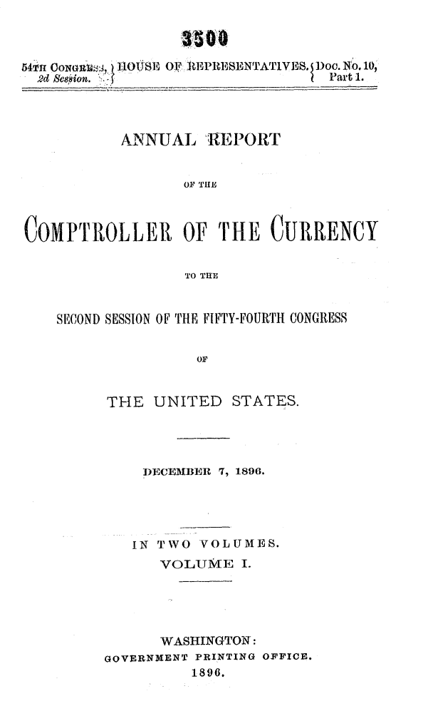handle is hein.usccsset/usconset32949 and id is 1 raw text is: 



54nn        OU'11011SE OF itEPIESENTATIVES. Doc. No.10,
  2d Scsion.                      Part 1.


           ANNUAL   ,REPORT


                  010 THE,~



COMPTROLLER OF THE CURRENCY


                  TO THE



    SECOND SESSION OF THE FIFTY-FOURTH CONGRESS


                   OF


THE  UNITED


STATES.


    DECEMBER 7, 1896.





    IN TWO VOLUMES.
      VOLUME   I.





      WASHINGTON:
GOVERNMENT PRINTING OFFICE.
          1896.


