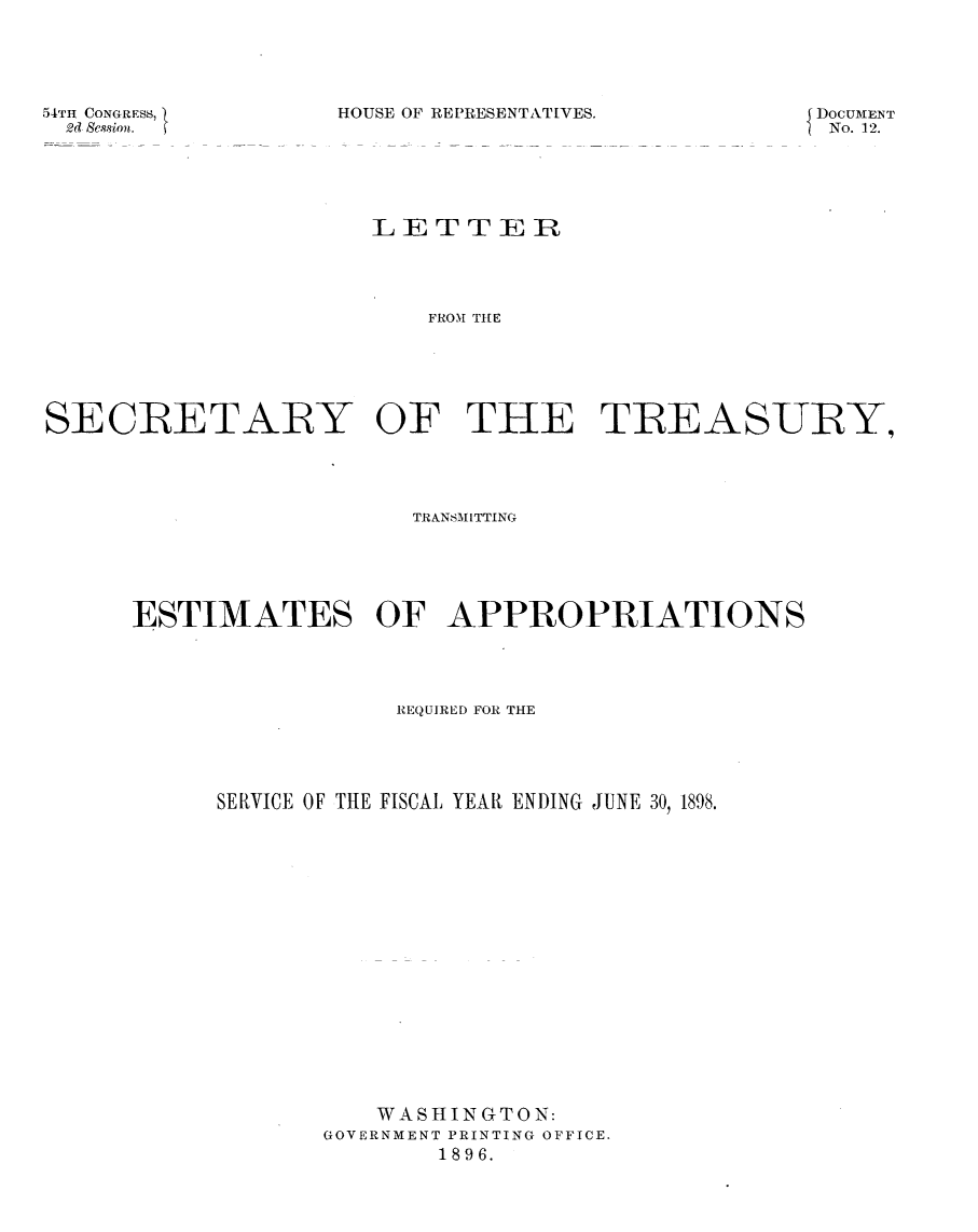 handle is hein.usccsset/usconset32950 and id is 1 raw text is: 





HOUSE OF REPRESENTATIVES.


54TH CONGRESS, 1
  2d Session.


DOCUMENT
No. 12.


                     LET   TER




                         FROA THE






SECRETARY OF THE TIREASURBY,


                  TRANbM)AITTING






ESTIMATES OF APPROPRIATIONS




                 REQUIRED FOR THE





      SERVICE OF THE FISCAL YEAR ENDING JUNE 30, 1898.



















                WASHINGTON:
             GOVERNMENT PRINTING OFFICE.
                    1896.


