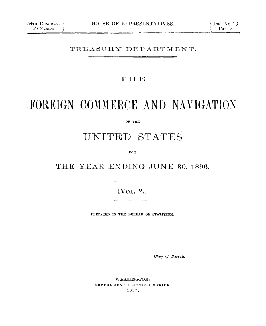 handle is hein.usccsset/usconset32952 and id is 1 raw text is: 



54TH CONGRESS,
2d Session.


HOUSE OF REPRESENTATIVES.


Doc. No. 13,
Part 2.


         TREASUJRY DEPARTMIENT.





                     THEE





FOREIGN COMMERCE AND NAVIGATION


                       OF THTE


             -UNITED STATES

                       FOR


THE  YEAR   ENDING JUNE 30, 1896.


[VOL. 2.1


PREPARED IN THE BUREAU OF STATISTICS.







               Chief of Bureau.



      WASHINGTON:
 GOVERNMENT PRINTING OFFICE.
        1897.



