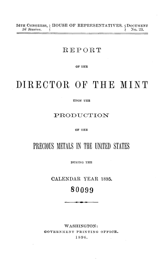 handle is hein.usccsset/usconset32954 and id is 1 raw text is: 




54TH CONGREss,  HOUSE OF REPRESENTATIVES. DOCUMENT
  2d Session.                     No. 23.




              REPORT


                  OF THE



DIRECTOR OF THE MINT


                 UP~ON THE


      PRODUCTION


             OF THE



PRECIO0US METALS IN THE UNITED STATES


      DURING THE



CALENDAR  YEAR 1895.

      80099


      WASHINGTON:
GOVERNMENT PRINTING OFFICE.
          1896.


