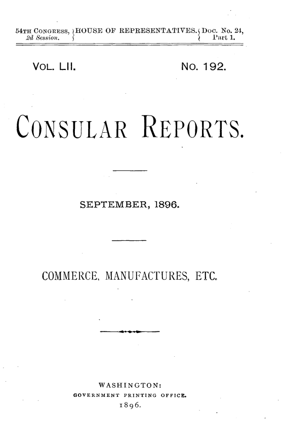 handle is hein.usccsset/usconset32955 and id is 1 raw text is: 

54TH CONGREss, HOUSE OF REPRESENTATIVES. Doc. No. 24,
  2d Session.                  Part 1.


VOL. LIl.


No. 192.


CONSULAR REPORTS.







          SEPTEMBER,  1896.







    COMMERCE, MANUFACTURES, ETC.











             WASHINGTON:
         GOVERNMENT PRINTING OFFICE.
                1896.


