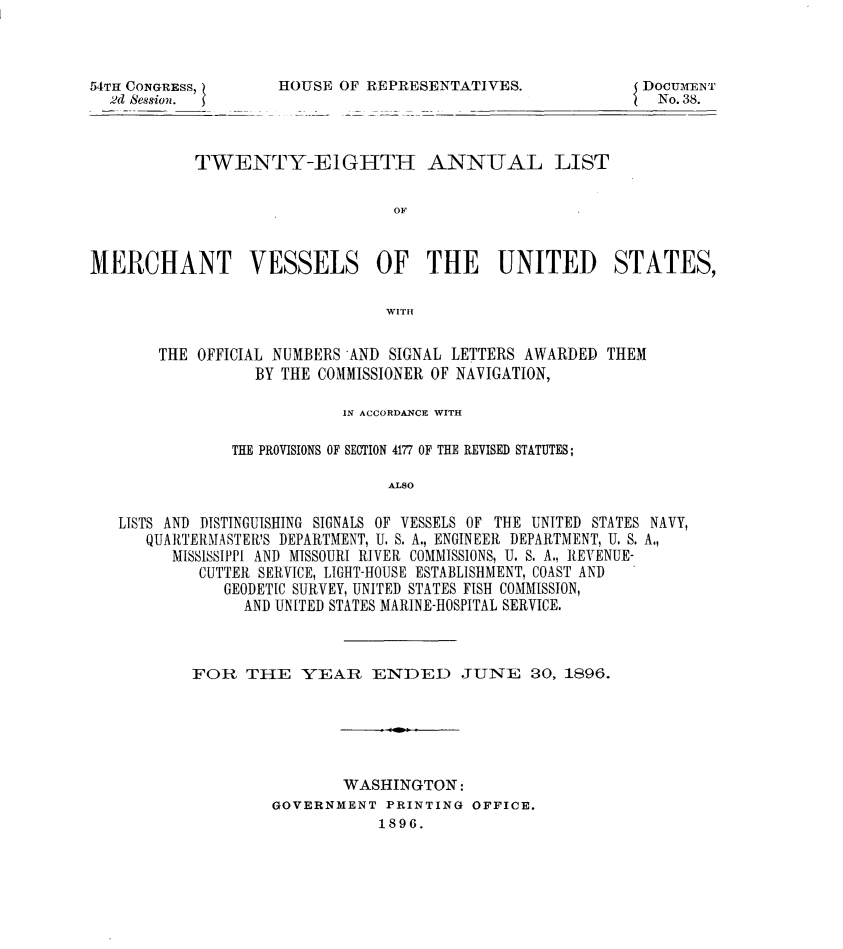 handle is hein.usccsset/usconset32961 and id is 1 raw text is: 



54TH CONGRESS,
  2d Session.


HOUSE  OF REPRESENTATIVES.


DocmfENT
  No. 38.


           TWENTY-EIGHTH ANNUAL LIST


                                 OF



MERCHANT VESSELS OF THE UNITED STATES,

                                WITH


       THE  OFFICIAL NUMBERS AND SIGNAL LETTERS AWARDED THEM
                  BY THE COMMISSIONER OF NAVIGATION,

                           IN ACCORDANCE WITH

               THE PROVISIONS OF SECTION 4177 OF THE REVISED STATUTES;

                                ALSO

   LISTS AND DISTINGUISHING SIGNALS OF VESSELS OF THE UNITED STATES NAVY,
      QUARTERMASTER'S DEPARTMENT, U. S. A., ENGINEER DEPARTMENT, U. S. A.,
         MISSISSIPPI AND MISSOURI RIVER COMMISSIONS, U. S. A., REVENUE-
            CUTTER SERVICE, LIGHT-HOUSE ESTABLISHMENT, COAST AND
              GEODETIC SURVEY, UNITED STATES FISH COMMISSION,
                 AND UNITED STATES MARINE-HOSPITAL SERVICE.


FOR   THE   YEAR   ENDED JUNE 30, 1896.






                WASHINGTON:
         GOVERNMENT  PRINTING OFFICE.
                    1896.


