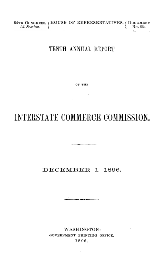 handle is hein.usccsset/usconset32964 and id is 1 raw text is: 



54TH CONGRESS, HOUSE OF REPRESENTATIVES. DOCUMENT
  2d Session.                      No. 99.




          TENTH ANNUAL  REPORT






                  OF TE






INTERSTATE COMMERCE COMMISSION.


DECEMIBR


1  1896.


    WASHINGTON:
GOVERNMENT PRINTING OFFICE.
        1896.


