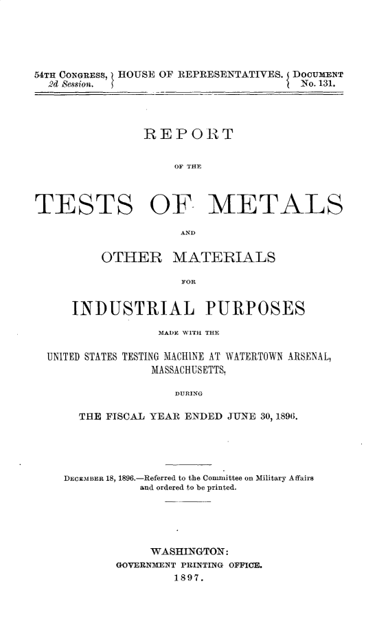 handle is hein.usccsset/usconset32966 and id is 1 raw text is: 





54TH CONGRESS, HOUSE OF REPRESENTATIVES. DOCUMENT
  2d Session.                         No. 131.




                REPORT


                    OF THE



TESTS OF METALS

                     AND


          OTHER MATERIALS

                     FOR


     INDUSTRIAL PURPOSES

                  MADE WITH THE

  UNITED STATES TESTING MACHINE AT WATERTOWN ARSENAL,
                 MASSACHUSETTS,

                    DURING

      THE FISCAL YEAR ENDED JUNE 30, 1896.


DECEMBER 18, 1896.-Referred to the Committee on Military Affairs
           and ordered to be printed.





           WASHINGTON:
        GOVERNMENT PRINTING OFFICE.
                1897.


