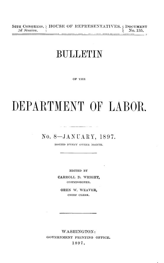 handle is hein.usccsset/usconset32967 and id is 1 raw text is: 




54TH CONGRESS, HOUSE OF REPRESENTATIVES. DOCUMENT
  2d ession.                          -No. 135.


               BULLETIN




                    OF  LHE






DEPARTMENT OF LABOR.


No. 8-JANUARY, 1897.
    ISSUED EVERY OTHIERU MONTH.





         EDITED BY
     CARROLL D. WRIGHT,
        COMISSIONER.

      OREN W. WEAVER,
        CHIEF CLERK.








      WASHINGTON:
  GOVERNMAENT PRINTING OFFICE.
          1897.


