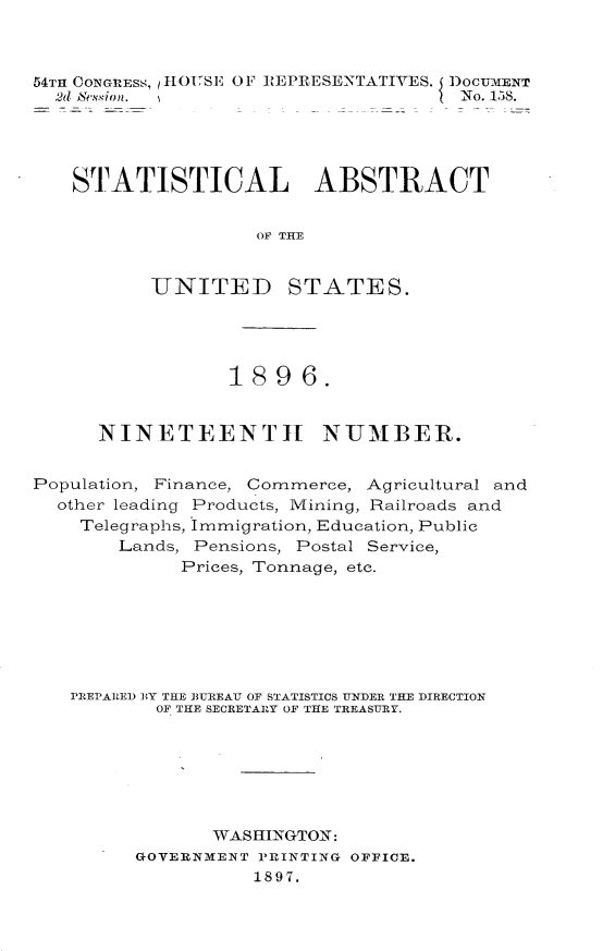 handle is hein.usccsset/usconset32972 and id is 1 raw text is: 



54TH CONGREss, ?HOUSE OF REPRESENTATIVES. DOCUMENT
  2d 8&.vsion.                       No. 158.




  STATISTICAL ABSTRACT


                    OF T AEE


          UNITED STATES.


                 1896.


      NINETEENTH NUMBER.


Population, Finance, Commerce, Agricultural and
  other leading Products, Mining, Railroads and
    Telegraphs, Immigration, Education, Public
       Lands, Pensions, Postal Service,
             Prices, Tonnage, etc.







   PREPARED BY THE BUREAU OF STATISTICS UNDER THE DIRECTION
           OF THE SECRETARY OF THE TREASURY.







                WASHINGTON:
         GOVERNMENT PRINTING OFFICE.
                   1897.


