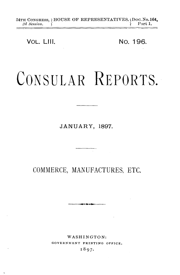handle is hein.usccsset/usconset32973 and id is 1 raw text is: 

54TH CONGRESS, - HOUSE OF REPRESENTATIVES. Doc.No.164,
  ,d ANession.                   Part 1.


VOL. LIll.


No. 196.


CONSULAR REPORTS.







            JANUARY,  1897.







    COMMERCE,  MANUFACTURES,  ETC.











              WASHINGTON:
         GOVERNMENT PRINTING OFFICE.
                 1897-


