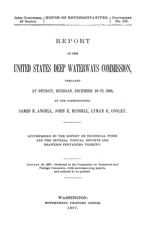 handle is hein.usccsset/usconset32974 and id is 1 raw text is: 




54TH CONGRESS, HOUSE  OF REPRESENTATIVES. DOCUMENT
   2d Session.                                 No. 192.





                   REPORT


                         OF THE




UNITED   STATES   DEEP   WATER     AYS   COMMISSION,


                        PREPARED


        AT DETROIT, MICHIGAN, DECEMBER 18-22, 1896,


                   BY THE COMMISSIONERS,


  JAMES B. ANGELL, JOHN E. RUSSELL, LYMAN  E. COOLEY.







      ACCOMPANIED BY THE REPORT ON TECHNICAL WORK
          AND THE SEVERAL TOPICAL REPORTS AND
              DRAWINGS PERTAINING THERETO.





      JANUARY 18, 1897.-Referred to the Committee on Interstate and
            Foreign Commerce, with accompanying papers,
                   and ordered to be printed.







                   WASHINGTON:
              GOVERNMENT  PRINTING OFFICE.
                         1897.


