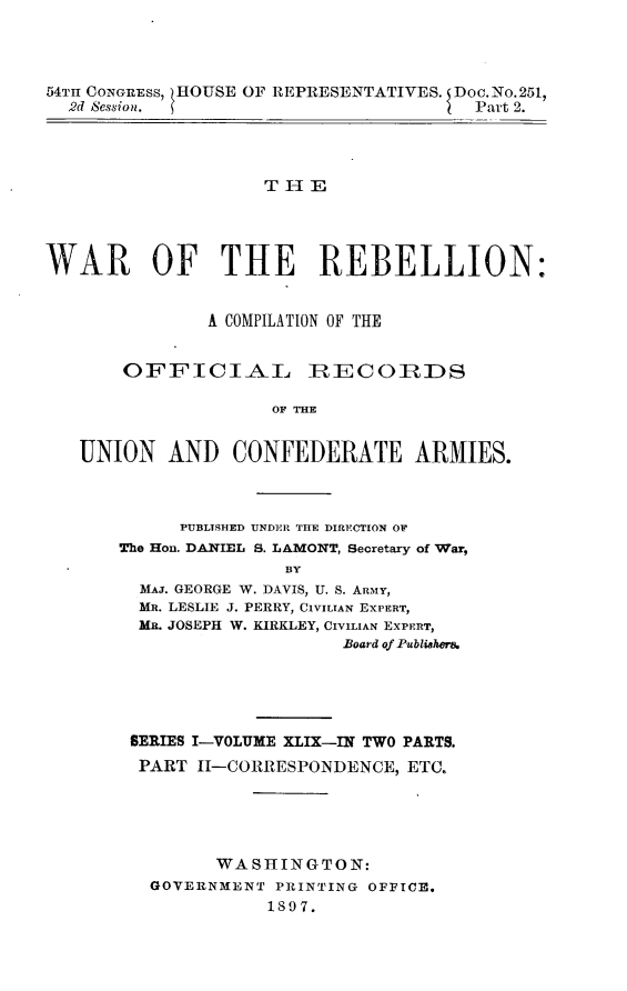 handle is hein.usccsset/usconset32980 and id is 1 raw text is: 




54TH CONGRESS,  HOUSE OF REPRESENTATIVES. Doc.No.251,
  2d Session.                          Part 2.




                    THE




WAR OF THE REBELLION:


               A COMPILATION OF THE


       OFFICIAL         IRECOIRDS

                     OF THE


   UNION   AND   CONFEDERATE ARMIIES.


      PUBLTSHED UNDER THE DIRECTION OF
The Hon. DANIEL S. LAMONT, Becretary of War,
               BY
  MAJ. GEORGE W. DAVIS, U. S. ARMY,
  MR. LESLIE J. PERRY, CIVILIAN EXPERT,
  MR. JOSEPH W. KIRKLEY, CIVILIAN EXPERT,
                     Board of Publishera


SERIES I-VOLUME XLIX-IN TWO PARTS.
PART  11-CORRESPONDENCE, ETC.





        WASHINGTON:
  GOVERNMENT PRINTING OFFICE.
             1897.


