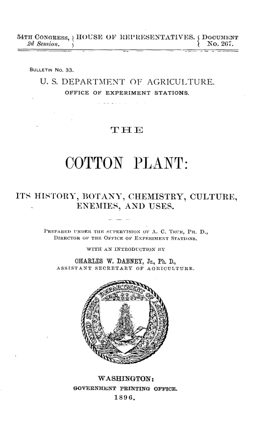 handle is hein.usccsset/usconset32983 and id is 1 raw text is: 



54TH CONGRESS, HOUSE OF REPRESENTATIVES. I DOCUMENT
  2d Bession.                              No. 267.


  BULLETIN No. 33.

     U. S. DEPARTMENT OF AGRICULTURE.
           OFFICE OF EXPERIMENT STATIONS.









           COTTON PLANT:



ITS HISTORY,   BOTANY,   CHEMISTRY, CULTURE,
             ENEMIES,   AND   USES.


      PREPARED UNDER THE ;U PERVISION oF A. C. TREIe, PH. D.,
        DIRECTOR OF TilE OFFIICE OF EXPERIMENT STATIONS.
                WITH AN INTRODUCTION BY
             OHARLES W. DABNEY, Jr., Ph. D.,
         ASSISTANT SECRETARY OF AGRICULTURE.














                  WASHINGTON:
             GOVERNMENT PRINTING OFFICE.
                      1896.


