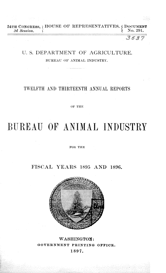 handle is hein.usccsset/usconset32984 and id is 1 raw text is: 




54Tu CONonss, ~HOUSE OF REPRESENTATIVES.  DocUMEr
  2d Session.                      I No. 201,




     U. S. DEPARTMENT OF AGRICULTURE.
            BUREAU OF ANIMAL INDUSTRY.





     TWELFTH ANI THIRTEENTH ANNUAL REPORTS



                   OF THE




BUREAU OF ANIMAL INDUSTRY



                   FORl THE


FISCAL  YEARS  1895 AND 1896.


       WASHINGTOf:
GOVERNMENT PRINTING OFFICE.
          1897.


