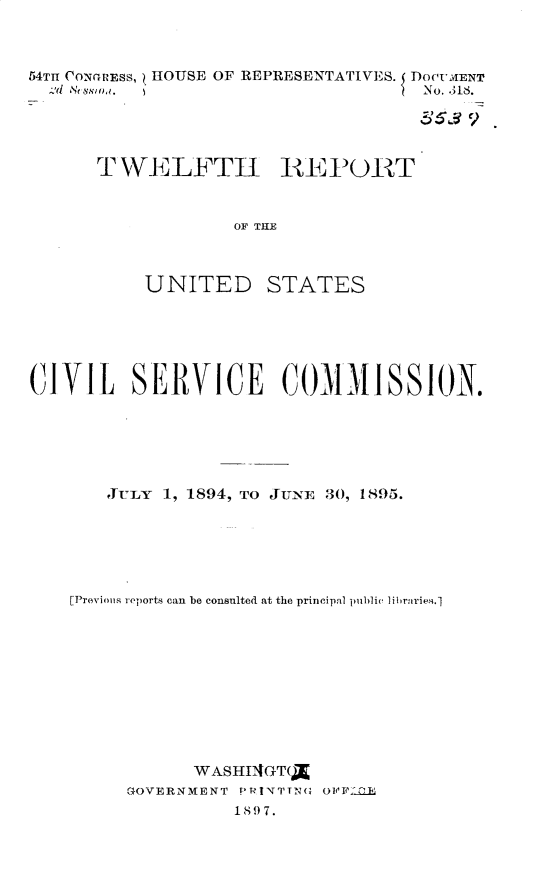 handle is hein.usccsset/usconset32986 and id is 1 raw text is: 



54TH CONGRESS, HOUSE OF REPRESENTATIVES. DOCVMENT
  Ad Hessmo.                        No. .311.

                                    3519


      TWELFTH REPORT


                   OF THE



           UNITED STATES


CIVIL SERVICE COMMISSION.






       JULY 1, 1894, TO JUNE 30, 1895.






    [Previos reports can be consulted at the principal public libraries.1










               WASHIAGT(X
         GOVERNMENT PRINTTNG OFFL0IE
                   189 7.


