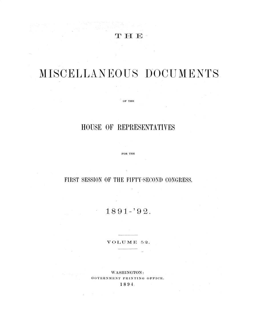 handle is hein.usccsset/usconset32987 and id is 1 raw text is: 





THE


MISCIELL ANEOUS DOCUMENTS




                    OF THE





          HOUSE OF REPRESENTATIVES




                    FOR THE


FIRST SESS1ON OF THE FIFTYISECON)1 CONGRESS.





          1891  -'92.





          VOLI ME 52.





          \WAl3IllNGTON:
      GOVENME.1NT PH I N I    NG OFF ICE.
             1894,


