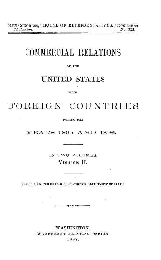 handle is hein.usccsset/usconset32989 and id is 1 raw text is: 




54TH CONGRESS, ( HOUSE OF REPRESENTATIVES. DOCUMENT
  2d Session.                   I No. 323.





     COMMERCIAL RELATIONS


                  OF THE


          UNITED STATES


                  WITH



FOREIGN COUNTRIES


                DURIN'G THE


      YEAIRS   1895  AiND   1896.




             IN TWO VOLUMES.

               VOLUME II.




    ISSUED FROM THE BUREAU OF STATISTICS, DEPARTMENT OF STATE.


      WASHINGTON:
GOVERNMENT PRINTING OFFICE
         1897.


