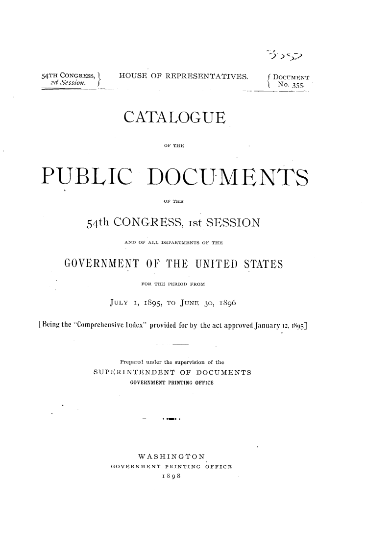 handle is hein.usccsset/usconset32997 and id is 1 raw text is: 






~) )2


54TH CONGRESS, {
  2d Sessin.


HOUSE OF REPRESENTATIVES.


( DOCUMENT
} No. 355-


                CATALOGUE


                        OF THE




PUBLIC DOCUMENTS

                        OF THE


         54th CONGRESS, ist SESSION

                AND OF ALL DEPARTMENTS OF THE


     GOVERNMENT OF THE UNITED STATES

                   FOR THE PERIOD FROM

             JULY I, 1895, To JUNE 30, 1896


[Being the Comprehensive Index provided for by the act approved January 12, 1895]




               Prepared under the supervision of the
          SUPERINTENDENT   OF DOCUMENTS
                 GOVERNMENT PRINTING OFFICE









                   WASHINGTON
              GOVERNMENT PRINTING OFFICE
                       1898


