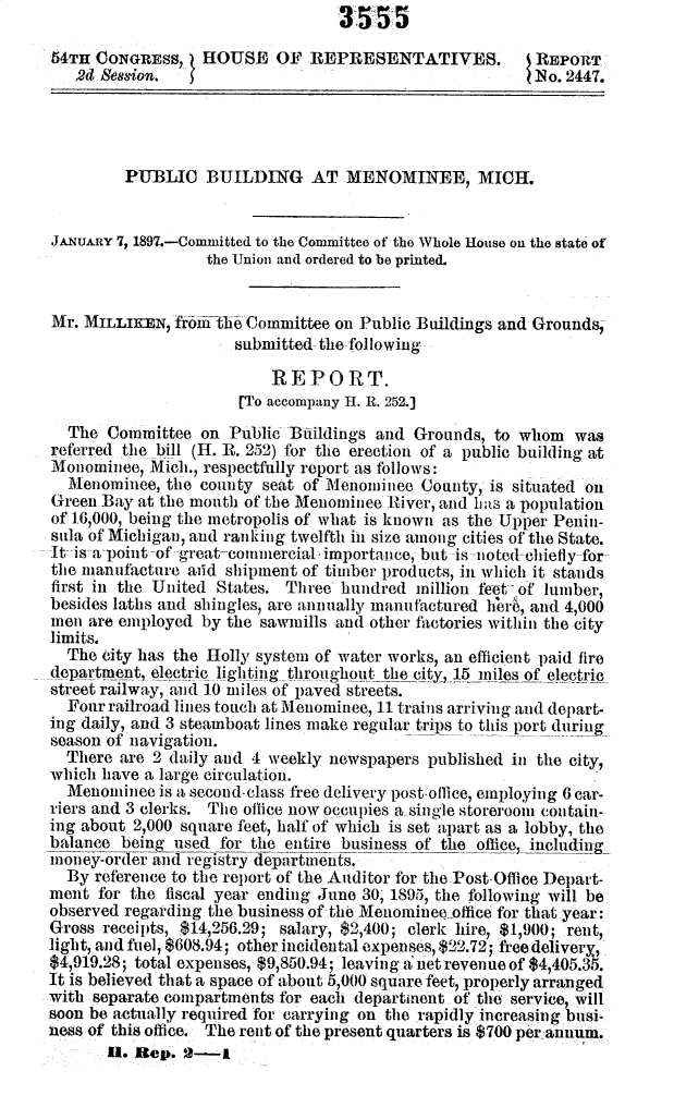 handle is hein.usccsset/usconset32999 and id is 1 raw text is:                                   3555

54TH  CONGRESS,   HOUSE OF REPRESENTATIVES.              REPORT
   2d Session.                                          (No. 2447.




         PUBLIC   BUILDING AT MENOMINEE, MICH.


JANuARY 7, 1897.-Committed to the Committee of the Whole House on the state of
                  the Union and ordered to be printed.


Mr. MILLIKEN,  fr6itlie Committee on Public Buildings and Grounds,
                      submitted the following

                          REPORT.
                      rTo accompany H. R. 252.]
  The  Committee  on Public Biildings and  Grounds, to whom   was
referred the bill (H. R. 252) for the erection of a public building at
Monominee,  Mich., respectfully report as follows:
  Menominee,  the county seat of Menominee  County, is situated on
Green Bay  at the mouth of the Menominee River, and has a population
of 16,000, being the metropolis of what is known as the Upper Penin-
sula of Michigan, and ranking twelfth in size among cities of the State.
It-is a point -of great-commercial importance, but is noted-chietly for
the manufacture aild shipment of timber products, in which it stands
first in the United States. Three hundred  million feet of luiiber,
besides laths and shingles, are annually manufactured hiei, and 4,000
men  are employed by the sawmills and other fiactories within the city
limits.
  The city has the Holly system of water works, an efficient paid fire
department, electric lighting throughout the city, 15 miles of electric
street railway, and 10 miles of paved streets.
  Four railroad lines touch at Menominee, 11 trains arriving and depart-
ing daily, and 3 steamboat lines make regular trips to this port during
season of navigation.
  There are 2 daily and 4 weekly newspapers published in the city,
which have a large circulation.
  Menominee  is a second-class free delivery post-ollice, employing 6 car-
riers and 3 clerks. The office now occupies a single storeroom contain-
ing about 2,000 square feet, half of which is set apart as a lobby, the
balance beingused   for the entire business of the office, including
money-order and registry departments.
  By reference to the report of the Auditor for the Post-Office Depart-
ment  for the fiscal year ending June 30; 1895, the following will be
observed regarding the business of the Menominee-office for that year:
Gross receipts, $14,256.29; salary, $2,400; clerk hire, $1,900; rent,
light, and fuel, $608.94; other incidental expenses, $22.72; free delivery,
$4,919.28; total expenses, $9,850.94; leaving a'net revenue of $4,405.35.
It is believed that a space of about 5,000 square feet, properly arranged
with separate compartments for each department of the service, will
soon be actually required for carrying on the rapidly increasing busi-
ness of this office. The rent of the present quarters is $700 per annum.
       U. Rep.  2-1


