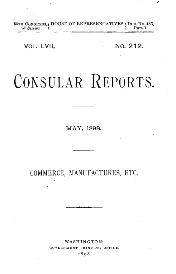 handle is hein.usccsset/usconset33004 and id is 1 raw text is: 


55TH CONGRESS, HOUSE OF REPRESENTATIVES. Doo. No. 435,
  2d Bession.                  Part 1.


VOL. LVIl.


No. 212.


CONSULAR REPORTS.






              MAY, 1898.







    COMMERCE, MANUFACTURES,  ETC.











             WASHINGTON:
         GOVERNMENT PRINTING OFFICE.
                 1898.


