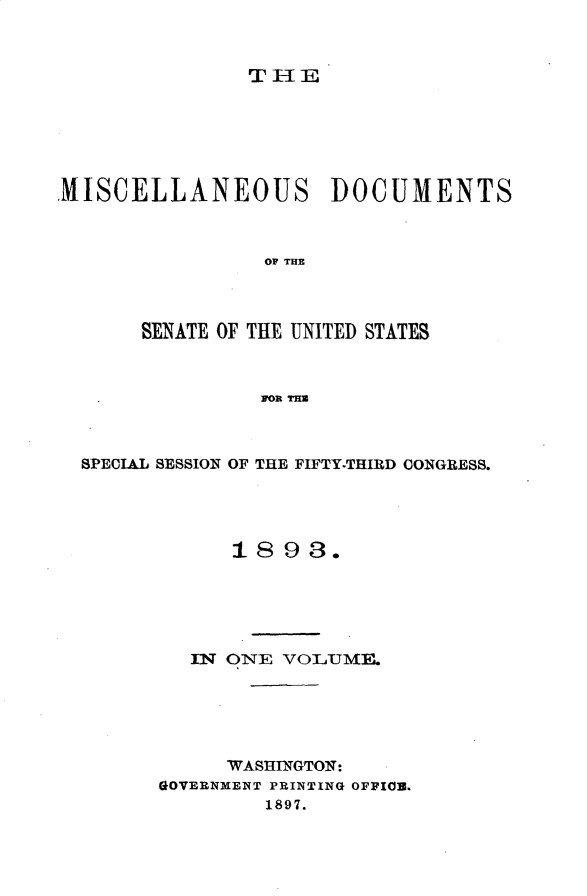 handle is hein.usccsset/usconset33005 and id is 1 raw text is: 


TIlE


MISCELLANEOUS DOCUMENTS



                 OF TIM



       SENATE OF THE UNITED STATES



                FOR THU


SPECIAL SESSION OF THE FIFTY-THIRD CONGRESS.




            1893.





         IN ONE VOLUME.F






            WASHINGTON:
      GOVERNMENT PRINTING OFFIOB.
               1897.



