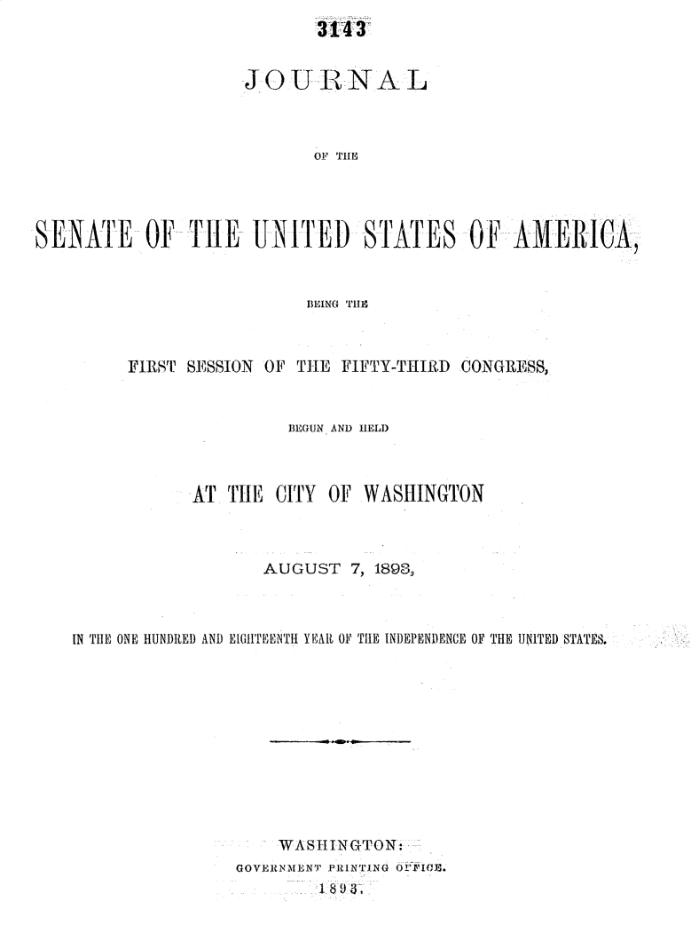 handle is hein.usccsset/usconset33006 and id is 1 raw text is: 
314 3


                     JOU-RNAL



                            OF TilE




SENATE OF -THE UNITED STATES OF -AMERICA,



                           BEING 'l'gH1


     FIRST SESSION OF THE FIFTY-THIRD CONGRESS,


                     BEGUN AND HELD



            AT TIiE CITY OF  WASHINGTON



                   AUGUST  7, 189319



IN THE ONE HUNDRED AND EtIGTEENTH YEARI OF THE INDEPENDENCE OF THE UNITED STATES.












                    WASHINGTON:
                GOVERNMENT PRINTING OP iO0 1.
                        1- S9 3-


