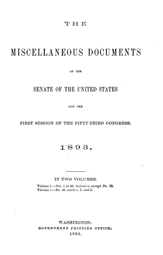 handle is hein.usccsset/usconset33007 and id is 1 raw text is: 



                 THE






MISCELLANEOUS DOCUMENTS



                   OF TFE



       SENATE OF THE UNITED STATES



                  FOR THE



   FIRST SESSION OF THE FIFTY-THIRD CONGRESS.





                I893.






              IN TWO VOLUMES.
        Volume I.-Nos. 1 to 96, inclusive, except No. 23.
        Volume .-No. 23, -parts 1. 2. and 3.







               WASHINGTON:
         GOVERNMENT PRINTING OFFICE*
                   1893.


