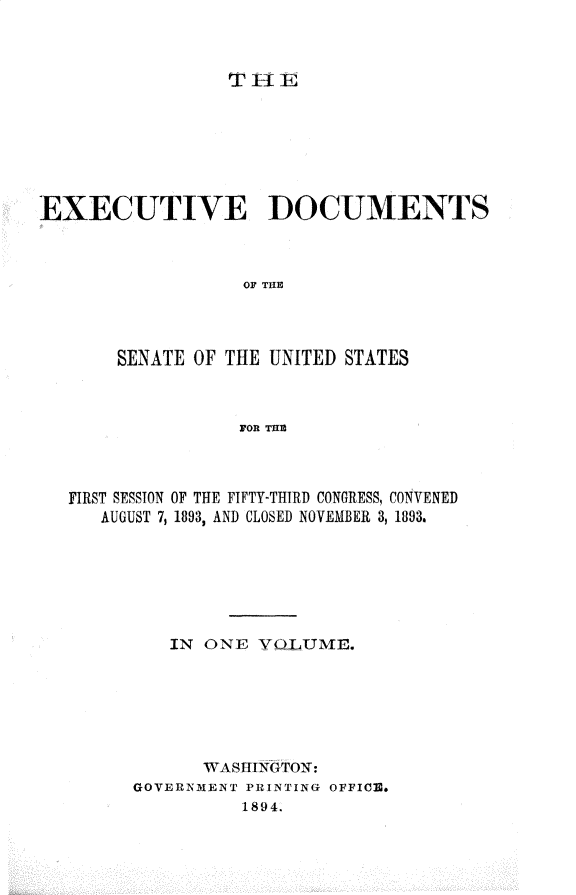 handle is hein.usccsset/usconset33009 and id is 1 raw text is: 



THlE


EXECUTIVE DOCUMENTS



                   OF TH1E




       SENATE OF THE UNITED STATES



                  FOP. THU


FIRST SESSION OF THE FIFTY-THIRD CONGRESS, CONVENED
   AUGUST 7, 1893, AND CLOSED NOVEMBER 3, 1893.







         IN ONE  YLTjUME,.







            WASHINGTON:
      GOVERNMENT PRINTING OFFICe.
                1894.


