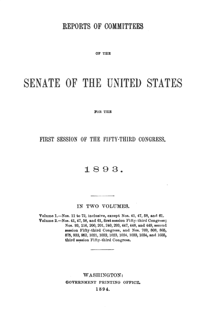 handle is hein.usccsset/usconset33010 and id is 1 raw text is: 



              REPORTS OF COMMIT




                          OF THE





SENATE OF THE UNITED STATES




                          FOR THE


FIRST SESSION OF THE FIFTY-THIRD CONGRESS.





                 1893.






              IN TWO VOLUMES.

Volume . -Nos. 11 to 72, inclusive, except Nos. 41, 47, 58, and 61.
Volume 2.-Nos. 41, 47, 58, and 61, first session Fily-third Congress;
          Nos. 9q, 116, 200, 201, 240, 293, 447, 448, and 449, second
          s ion Fifty-third Congress, and Nos. 769, 808, 865,
          875  , 952, 1021, 1022, 1023, 1024, 1033, 1034, and 1035,
          third sesion Fifty-third Congress.






                WASHINGTON:
          GO     [NMENT PRINTING OFFICE.
                     1894


