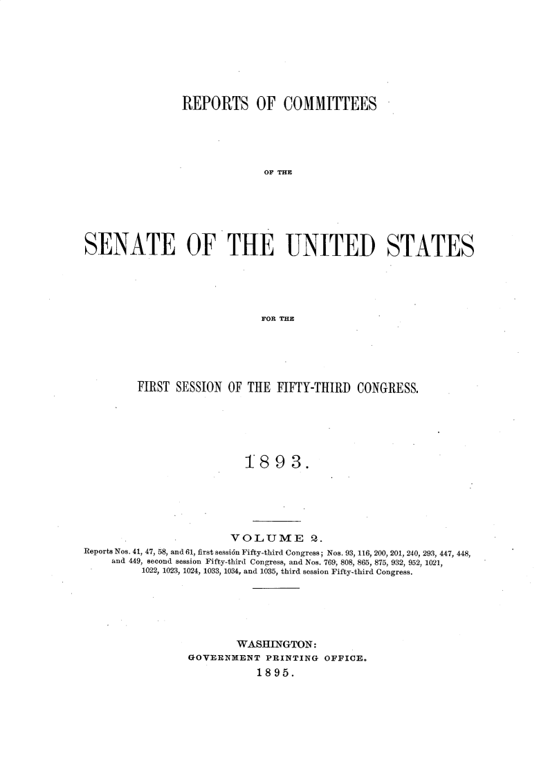 handle is hein.usccsset/usconset33011 and id is 1 raw text is: 








                REPORTS OF COMMITTEES





                              OF THE






SENATE OF THE UNITED STATES





                             FOR THE


         FIRST SESSION OF THE FIFTY-THIRD CONGRESS.






                           1893.






                        VO LUME Q.
Reports Nos. 41, 47, 58, and 61, first sessi6n Fifty-third Congress; Nos. 93, 116, 200, 201, 240, 293, 447, 448,
     and 449, second session Fifty-third Congress, and Nos. 769 808, 865, 875, 932, 952, 1021,
          1022, 1023, 1024, 1033, 1034, and 1035, third session Fifty-third Congress.






                         WASIIINGTON:
                 GOVERN ENT PRINTING OFFICE.
                             1895.


