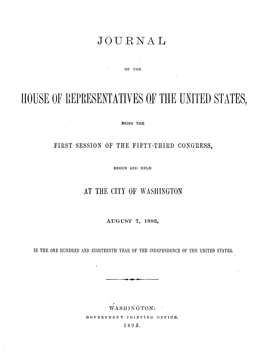 handle is hein.usccsset/usconset33012 and id is 1 raw text is: 






                    JOURNAL




                           OF TIE





HOUSE OF REPRESENTATIVES OF THE UNITED STATES,


                       BEING THE



     FIRST SESSION OF THE FIFTY-THIRD CONGRESS,



                     BEGUN AND ILELD



             AT THE CITY OF WASHINGTON




                   AUGUST 7, 1893,




IN THE ONE HUNDRED AND EIGHTEENTH YEAR OF THE INDEPENDENCE OF THE UNITED STATES.


WASHINGTON:


GOVERNMENT PRINTING OFFICE.
          1893.


