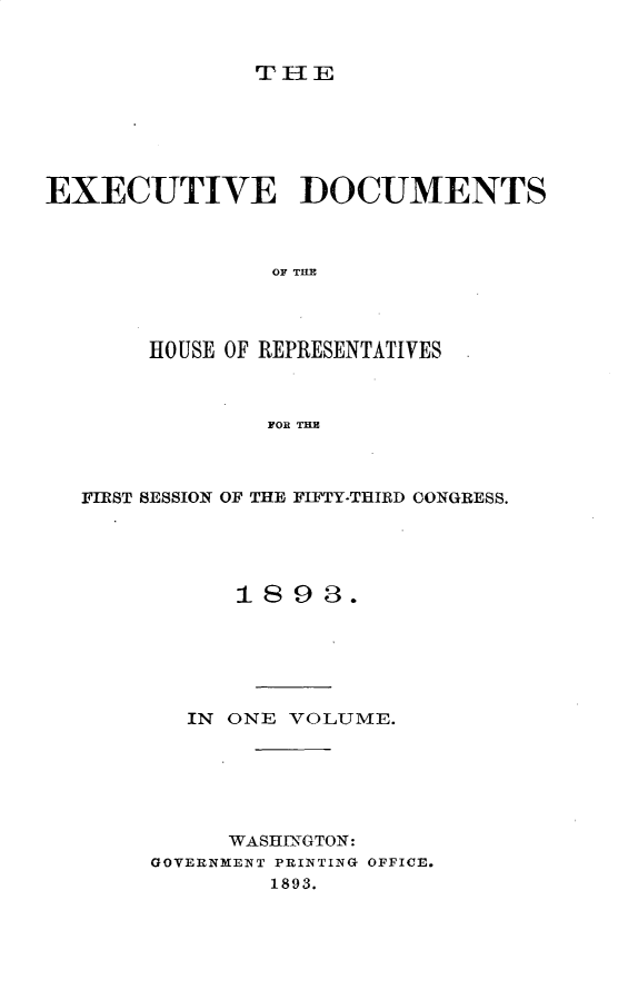 handle is hein.usccsset/usconset33013 and id is 1 raw text is: 


TIE


EXECUTIVE DOCUMENTS



                OF TilE




       HOUSE OF REPRESENTATIVES



                FOR TUB


FIRST SESSION OF THE FIFTY-THIRD CONGRESS.





           1893.






       IN ONE VOLUME.






          WASHINGTON:
     GOVERNMENT PRINTING OFFICE.
             1893.


