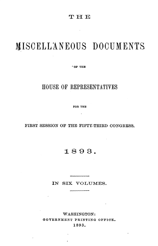 handle is hein.usccsset/usconset33014 and id is 1 raw text is: 


T-1E


9JSCELLANEOUS DOCUMENTS



                 OF' TIM




        HOUSE OF REPRESENTATIVES



                FOR THE



   FIRST SESSION OF THE FIFTY-THIRD CONGRESS.





              1893.






          IN SIX VOLUMES.






             WASHINGTON:
        GOVERNMENT PRINTING OFFICE.
                1893.


