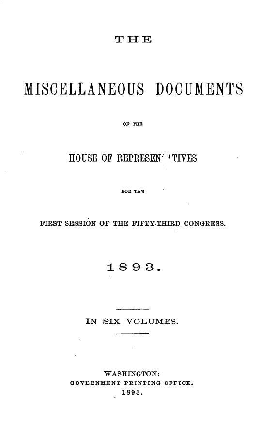 handle is hein.usccsset/usconset33017 and id is 1 raw text is: 



THIE


MISCELLANEOUS DOCUMENTS



                OF THE




       HOUSE OF REPRESEN' ATIVES



                FOR Thl


FIRST SESSION OF THE FIFTY-THIRD CONGRESS.





           1898.






        IN SIX VOLUMES.






          WASHINGTON:
     GOVERNMENT PRINTING OFFICE.
             1893.


